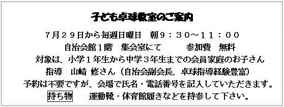 テキスト ボックス: 子ども卓球教室のご案内
７月２９日から毎週日曜日　朝９：３０～１１：００
自治会館１階　集会室にて　　　参加費　無料
対象は、小学１年生から中学３年生までの会員家庭のお子さん
指導　山崎 修さん（自治会副会長、卓球指導経験豊富）
予約は不要ですが、会場で氏名・電話番号を記入していただきます。
持ち物　　運動靴・体育館履きなどを持参して下さい。

