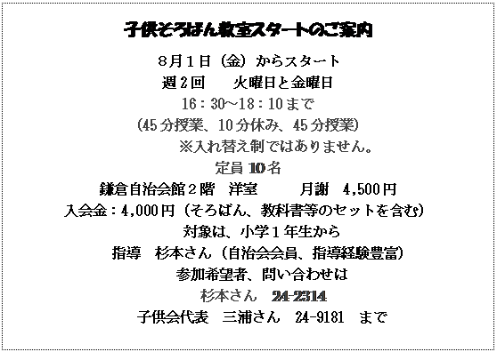 テキスト ボックス: 子供そろばん教室スタートのご案内
８月１日（金）からスタート
週2回　　火曜日と金曜日
16：30～18：10まで
（45分授業、10分休み、45分授業）
　　　　　※入れ替え制ではありません。
定員10名
鎌倉自治会館２階　洋室　　　月謝　4,500円
入会金：4,000円（そろばん、教科書等のセットを含む）
対象は、小学１年生から
指導　杉本さん（自治会会員、指導経験豊富）
参加希望者、問い合わせは
杉本さん　24-2314
子供会代表　三浦さん　24-9181　まで

